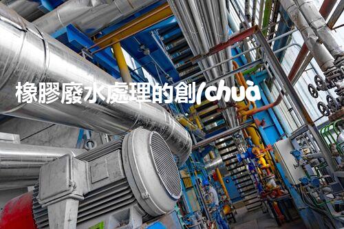 橡膠廢水處理的創(chuàng)新技術與以后展望？